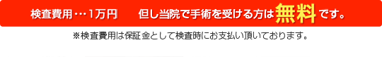 検査費用・・・１万円　ただし当院で手術を受ける方は無料です。※検査費用は保証金として検査時にお支払い頂いております。