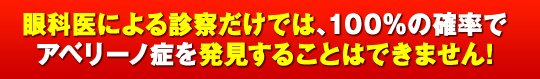 眼科医による診察だけでは、100％の確率でアベリーノ症を発見することはできません！